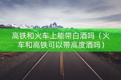 高铁和火车上能带白酒吗（火车和高铁可以带高度酒吗）