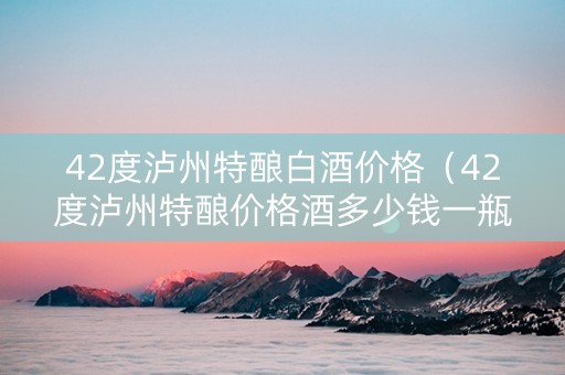 42度泸州特酿白酒价格（42度泸州特酿价格酒多少钱一瓶）