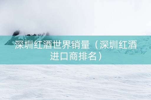 深圳红酒世界销量（深圳红酒进口商排名）