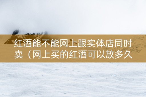 红酒能不能网上跟实体店同时卖（网上买的红酒可以放多久）