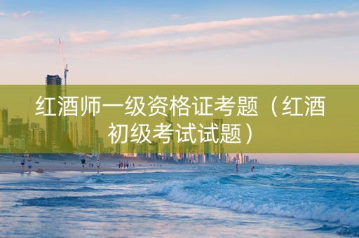 红酒师一级资格证考题（红酒初级考试试题）