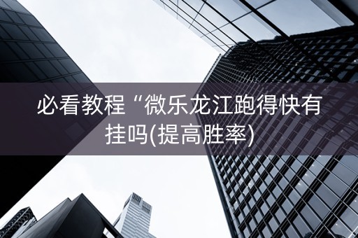 必看教程“微乐龙江跑得快有挂吗(提高胜率)