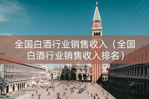 全国白酒行业销售收入（全国白酒行业销售收入排名）