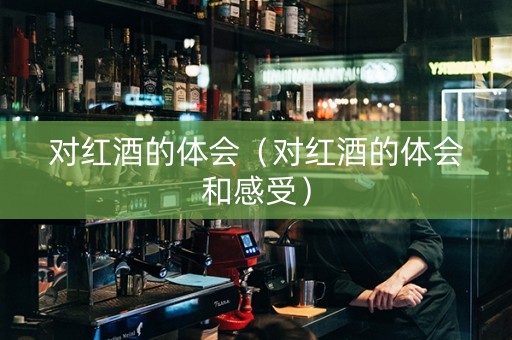 对红酒的体会（对红酒的体会和感受）