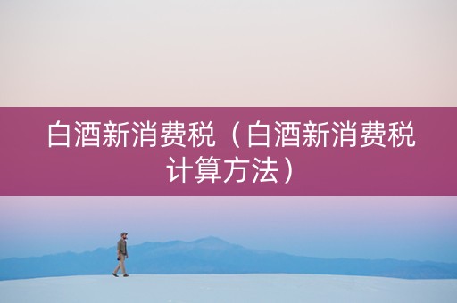 白酒新消费税（白酒新消费税计算方法）