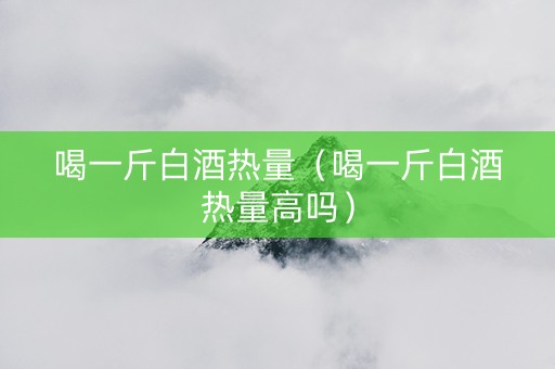 喝一斤白酒热量（喝一斤白酒热量高吗）