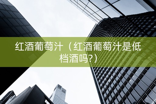 红酒葡萄汁（红酒葡萄汁是低档酒吗?）
