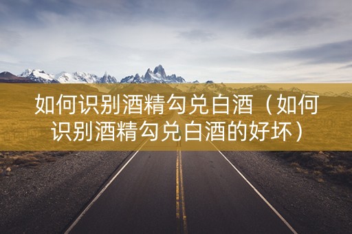 如何识别酒精勾兑白酒（如何识别酒精勾兑白酒的好坏）