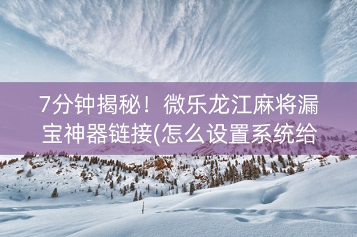 7分钟揭秘！微乐龙江麻将漏宝神器链接(怎么设置系统给你好牌)