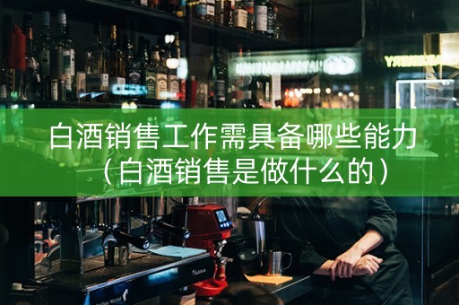白酒销售工作需具备哪些能力（白酒销售是做什么的）