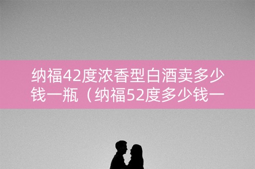 纳福42度浓香型白酒卖多少钱一瓶（纳福52度多少钱一瓶）