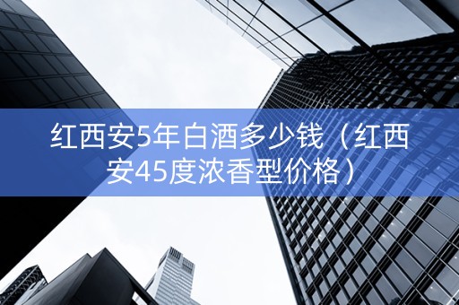 红西安5年白酒多少钱（红西安45度浓香型价格）