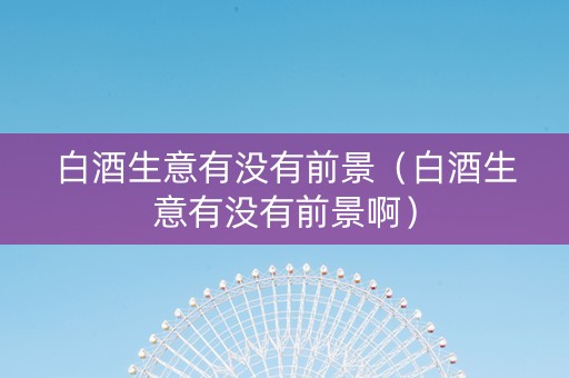 白酒生意有没有前景（白酒生意有没有前景啊）