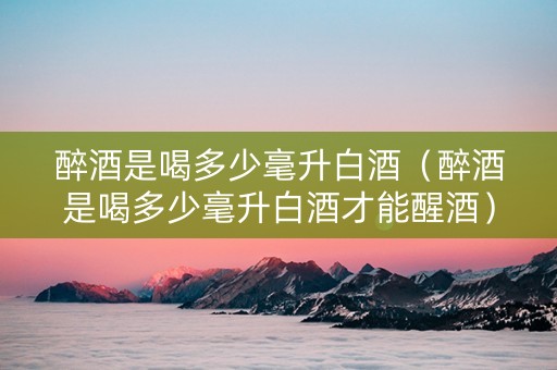 醉酒是喝多少毫升白酒（醉酒是喝多少毫升白酒才能醒酒）