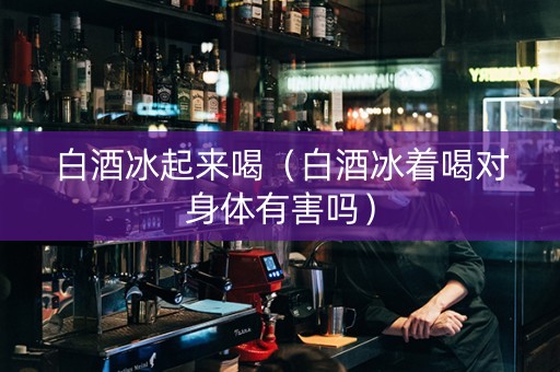 白酒冰起来喝（白酒冰着喝对身体有害吗）