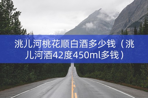 洮儿河桃花顺白酒多少钱（洮儿河酒42度450ml多钱）