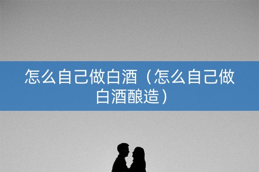 怎么自己做白酒（怎么自己做白酒酿造）