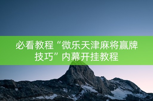 必看教程“微乐天津麻将赢牌技巧”内幕开挂教程