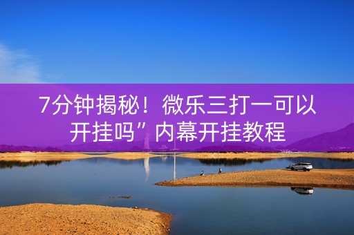 7分钟揭秘！微乐三打一可以开挂吗”内幕开挂教程
