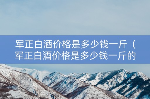 军正白酒价格是多少钱一斤（军正白酒价格是多少钱一斤的）