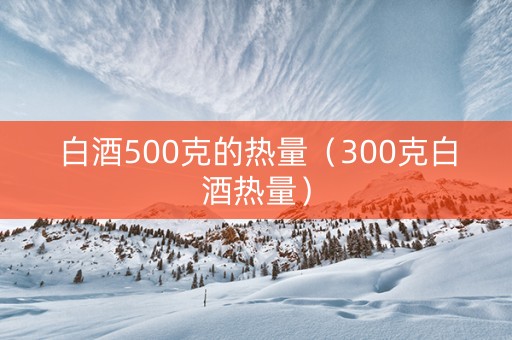 白酒500克的热量（300克白酒热量）