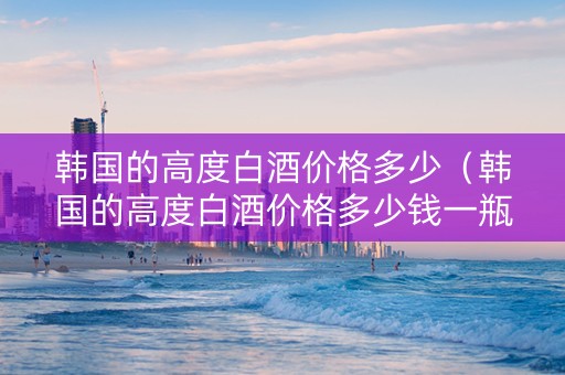 韩国的高度白酒价格多少（韩国的高度白酒价格多少钱一瓶）