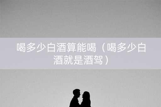 喝多少白酒算能喝（喝多少白酒就是酒驾）