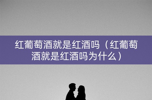 红葡萄酒就是红酒吗（红葡萄酒就是红酒吗为什么）