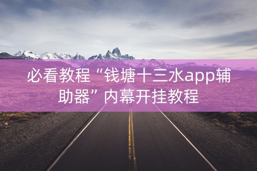 必看教程“钱塘十三水app辅助器”内幕开挂教程