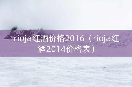 rioja红酒价格2016（rioja红酒2014价格表）
