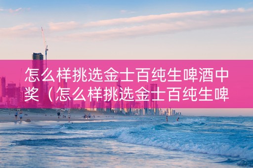 怎么样挑选金士百纯生啤酒中奖（怎么样挑选金士百纯生啤酒中奖的）