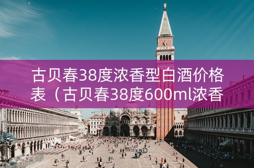 古贝春38度浓香型白酒价格表（古贝春38度600ml浓香型白酒价格一览表）