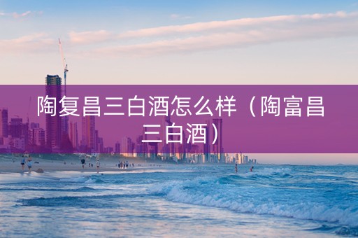陶复昌三白酒怎么样（陶富昌三白酒）