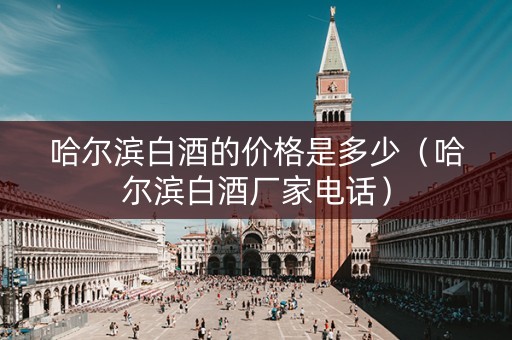 哈尔滨白酒的价格是多少（哈尔滨白酒厂家电话）
