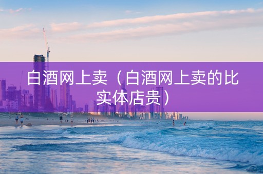 白酒网上卖（白酒网上卖的比实体店贵）