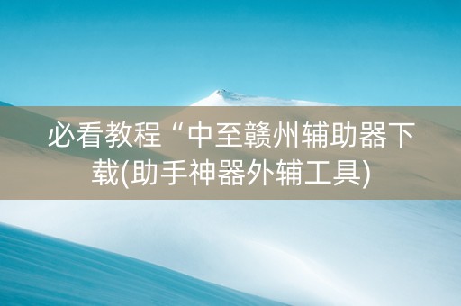 必看教程“中至赣州辅助器下载(助手神器外辅工具)