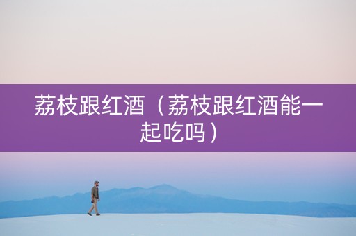 荔枝跟红酒（荔枝跟红酒能一起吃吗）