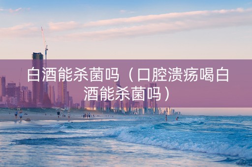 白酒能杀菌吗（口腔溃疡喝白酒能杀菌吗）