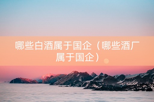 哪些白酒属于国企（哪些酒厂属于国企）