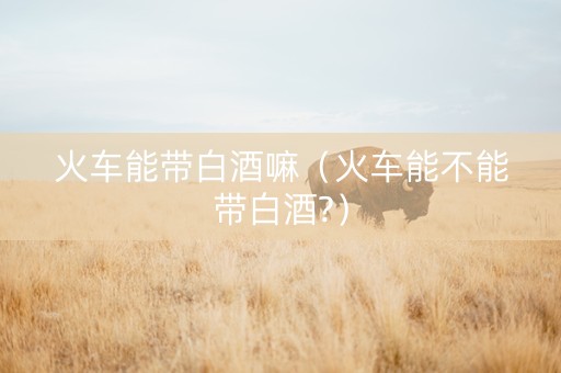 火车能带白酒嘛（火车能不能带白酒?）