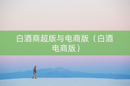 白酒商超版与电商版（白酒 电商版）