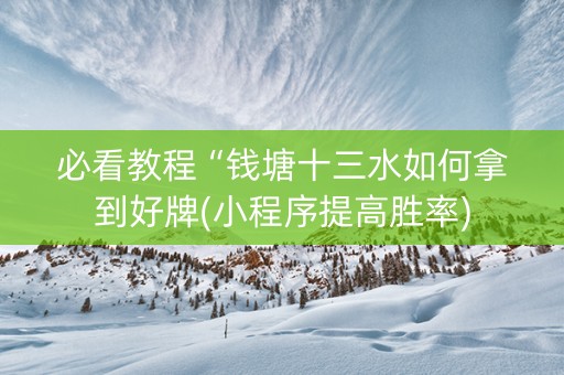 必看教程“钱塘十三水如何拿到好牌(小程序提高胜率)