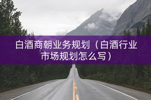 白酒商朝业务规划（白酒行业市场规划怎么写）