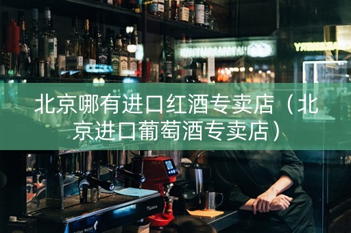 北京哪有进口红酒专卖店（北京进口葡萄酒专卖店）