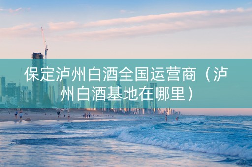 保定泸州白酒全国运营商（泸州白酒基地在哪里）