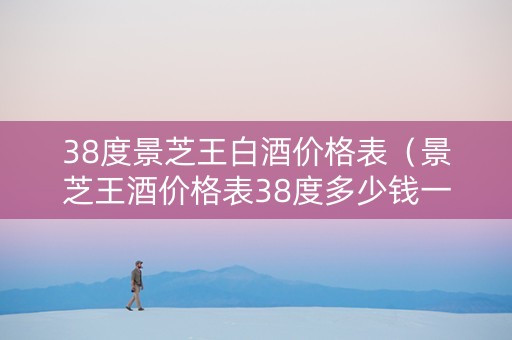 38度景芝王白酒价格表（景芝王酒价格表38度多少钱一瓶）