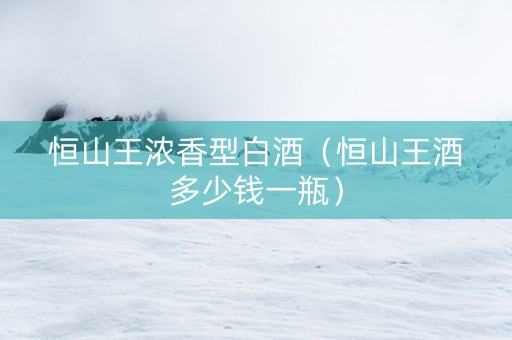 恒山王浓香型白酒(恒山王酒多少钱一瓶) 恒山王浓香型白酒(恒山王酒多少钱一瓶)