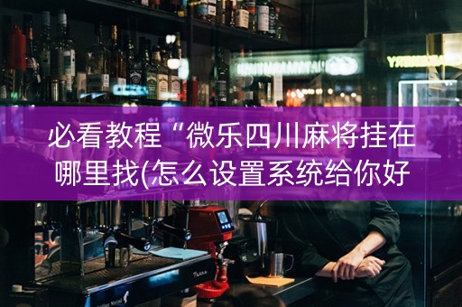 必看教程“微乐四川麻将挂在哪里找(怎么设置系统给你好牌)