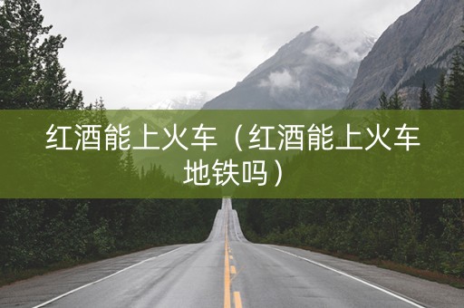 红酒能上火车（红酒能上火车地铁吗）