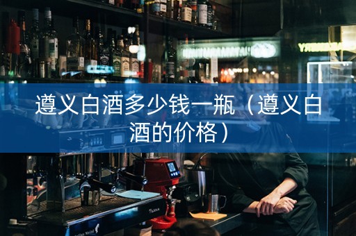 遵义白酒多少钱一瓶（遵义白酒的价格）